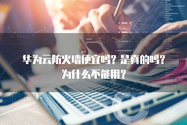 华为云防火墙便宜吗?是真的吗?为什么不能用?