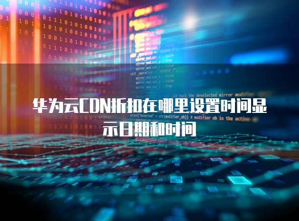 华为云CDN折扣在哪里设置时间显示日期和时间