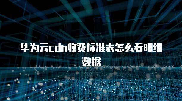华为云cdn收费标准表怎么看明细数据