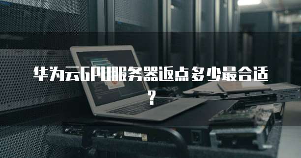 华为云GPU服务器返点多少最合适?