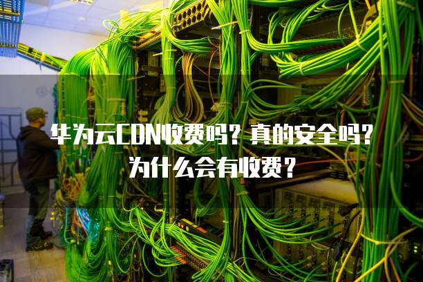 华为云CDN收费吗?真的安全吗?为什么会有收费?