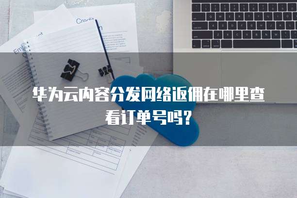 华为云内容分发网络返佣在哪里查看订单号吗?