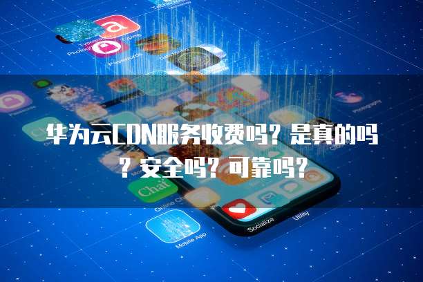 华为云CDN服务收费吗?是真的吗?安全吗?可靠吗?