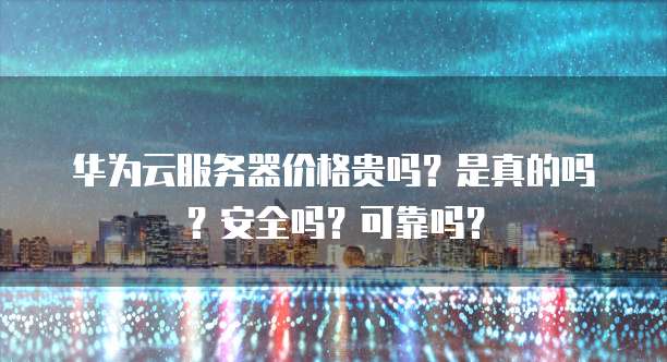 华为云服务器价格贵吗?是真的吗?安全吗?可靠吗?