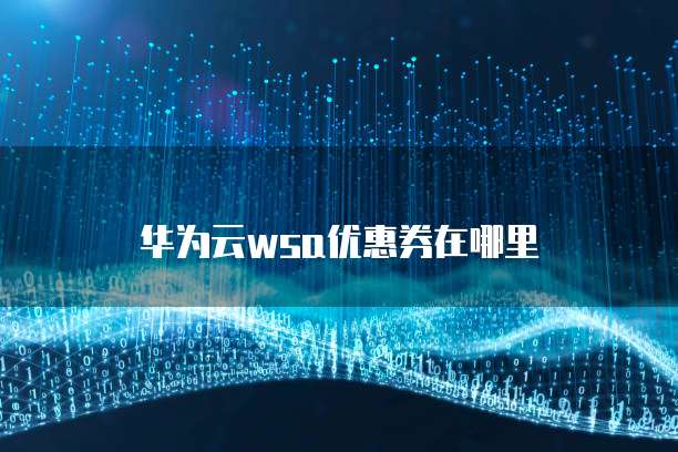 华为云WSA优惠券,华为云wsa优惠券在哪里