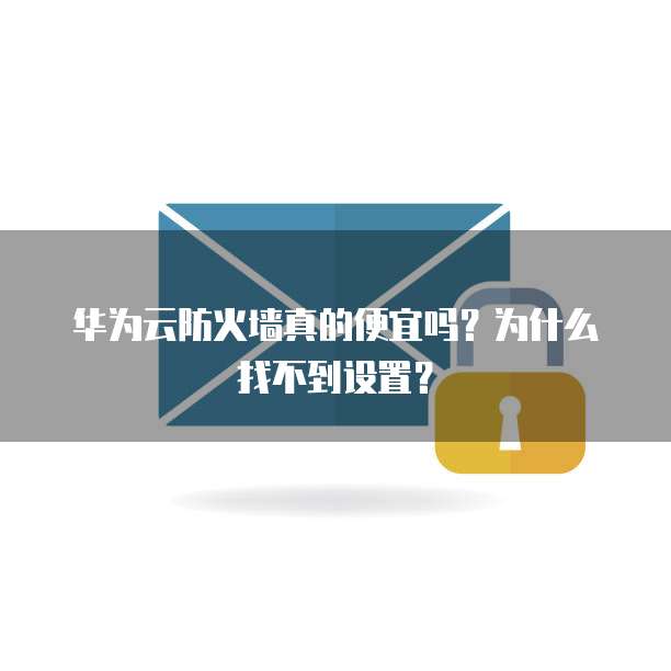 华为云防火墙真的便宜吗?为什么找不到设置?