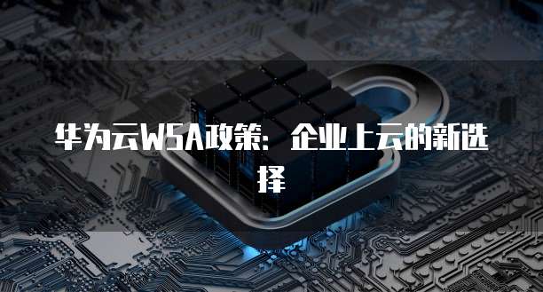 华为云WSA政策：企业上云的新选择
