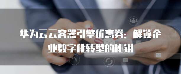 华为云云容器引擎优惠券:解锁企业数字化转型的秘钥