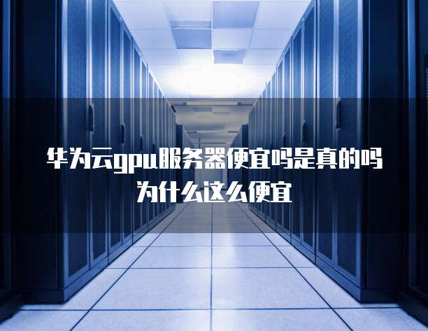华为云gpu服务器便宜吗是真的吗为什么这么便宜