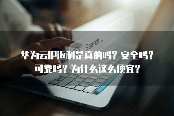 华为云IP返利是真的吗?安全吗?可靠吗?为什么这么便宜?