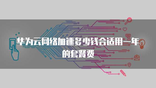 华为云网络加速多少钱合适用一年的套餐费