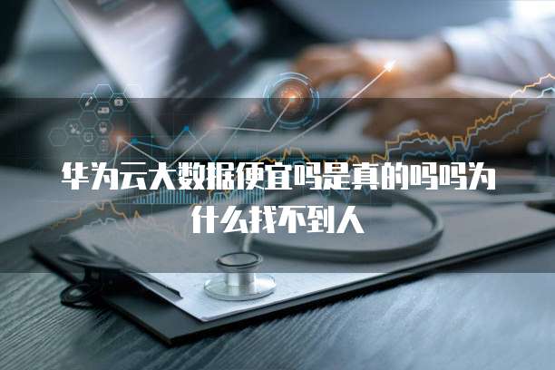 华为云大数据便宜吗是真的吗吗为什么找不到人
