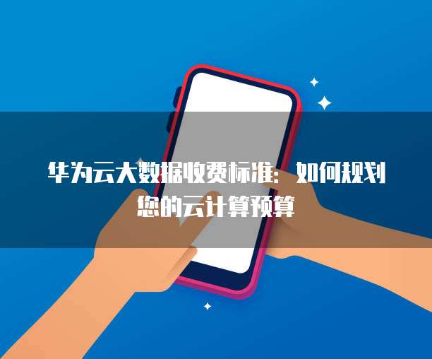 华为云大数据收费标准:如何规划您的云计算预算