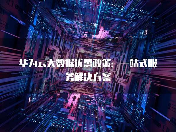 华为云大数据优惠政策:一站式服务解决方案
