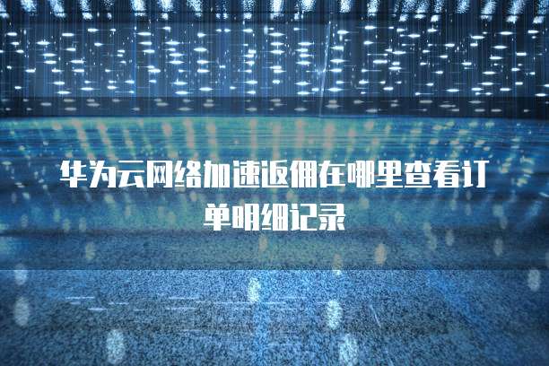 华为云网络加速返佣在哪里查看订单明细记录