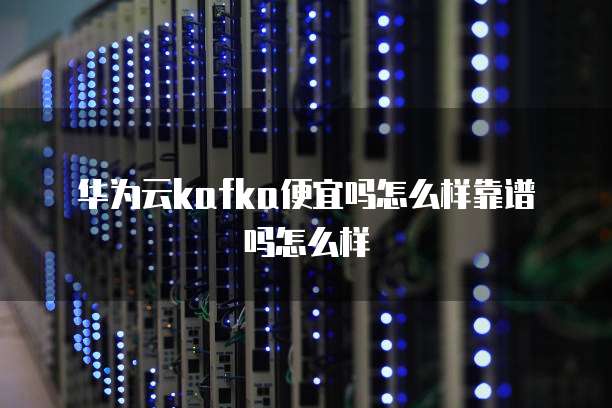 华为云kafka便宜吗怎么样靠谱吗怎么样