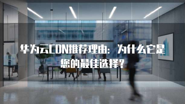 华为云CDN推荐理由：为什么它是您的最佳选择？