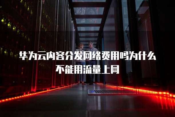 华为云内容分发网络费用吗为什么不能用流量上网