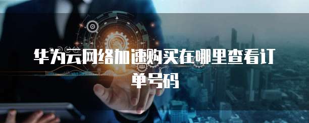 华为云网络加速购买在哪里查看订单号码