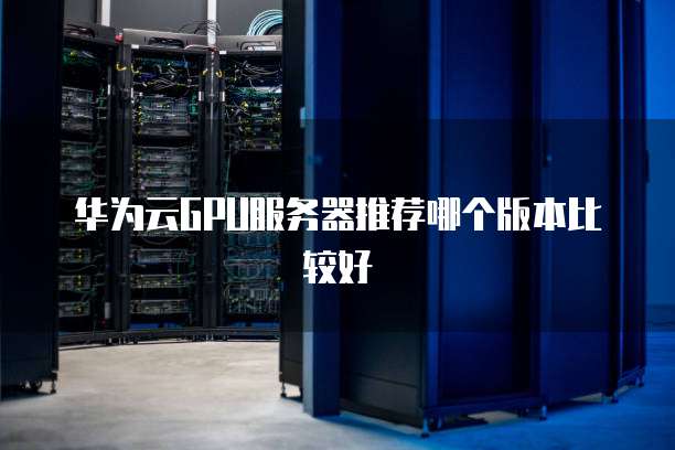 华为云GPU服务器推荐哪个版本比较好