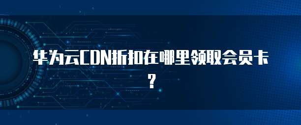 华为云CDN折扣在哪里领取会员卡?