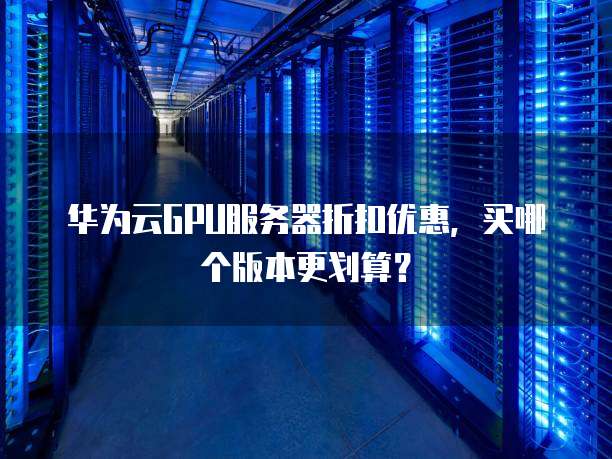 华为云GPU服务器折扣优惠,买哪个版本更划算?