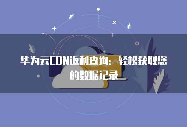 华为云CDN返利查询:轻松获取您的数据记录