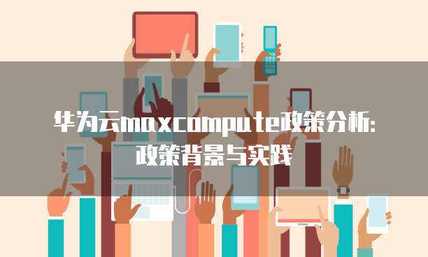 华为云maxcompute政策分析:政策背景与实践