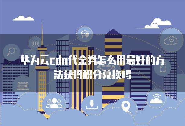 华为云cdn代金券怎么用最好的方法获得积分兑换吗