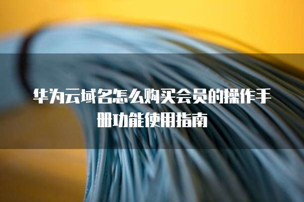 华为云域名怎么购买会员的操作手册功能使用指南