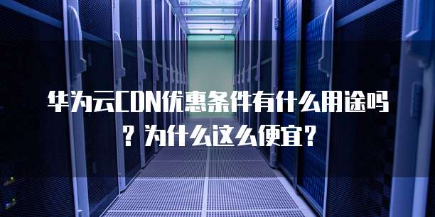 华为云CDN优惠条件有什么用途吗?为什么这么便宜?
