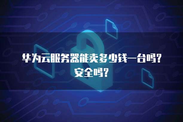 华为云服务器能卖多少钱一台吗?安全吗?