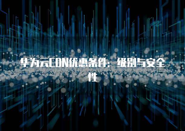 华为云CDN优惠条件:级别与安全性