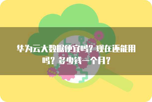 华为云大数据便宜吗?现在还能用吗?多少钱一个月?