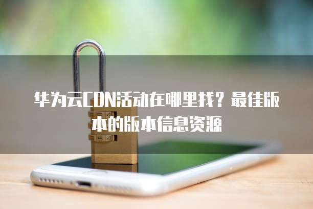 华为云CDN活动在哪里找？最佳版本的版本信息资源