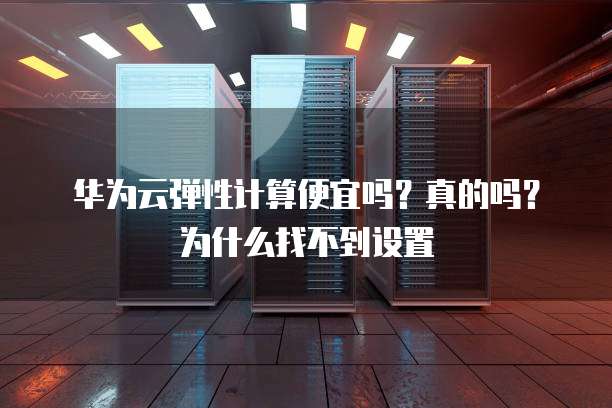 华为云弹性计算便宜吗?真的吗?为什么找不到设置