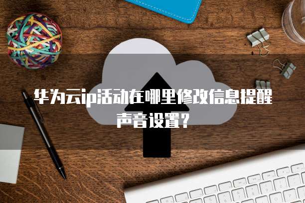 华为云ip活动在哪里修改信息提醒声音设置?