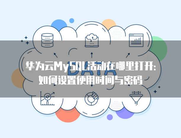 华为云MySQL活动在哪里打开:如何设置使用时间与密码