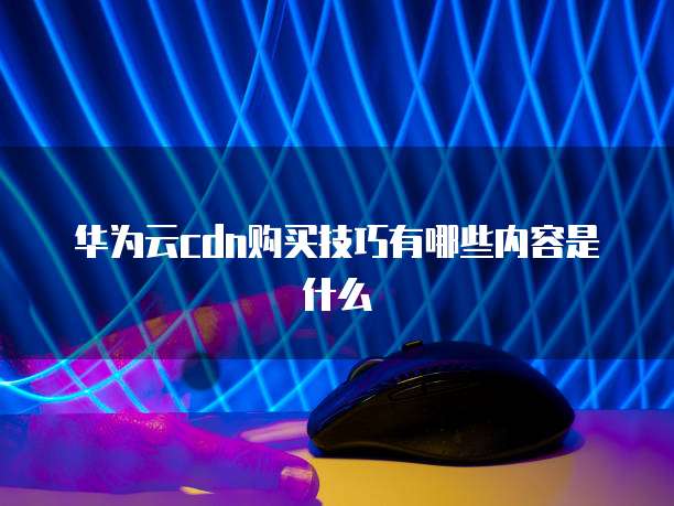 华为云cdn购买技巧有哪些内容是什么