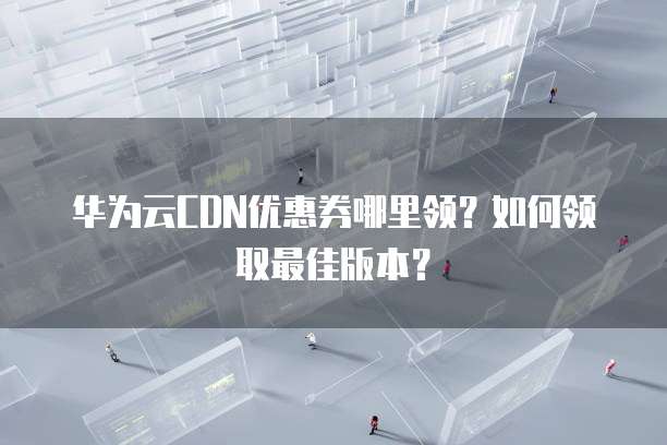 华为云CDN优惠券哪里领?如何领取最佳版本?