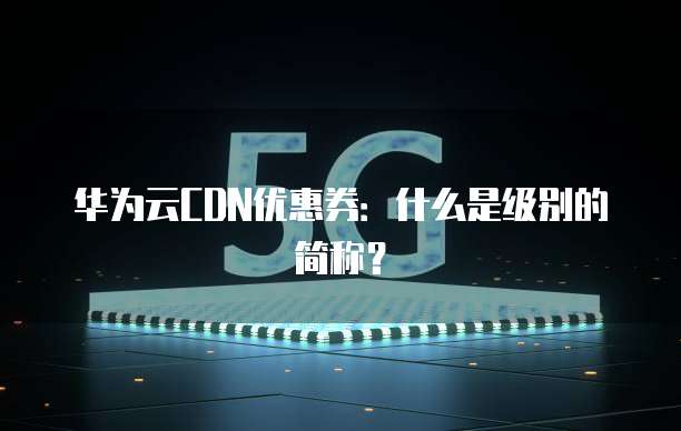 华为云CDN优惠券:什么是级别的简称?