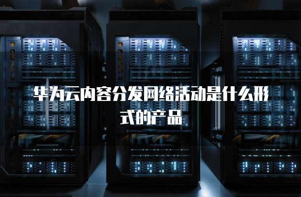 华为云内容分发网络活动是什么形式的产品