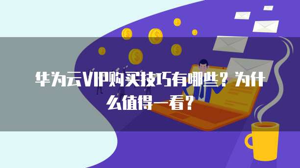华为云VIP购买技巧有哪些?为什么值得一看?