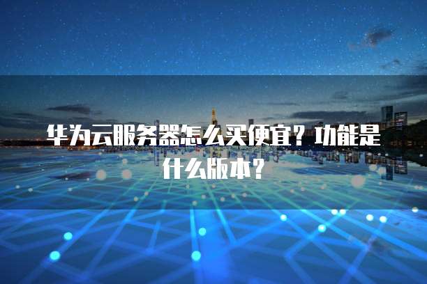 华为云服务器怎么买便宜?功能是什么版本?
