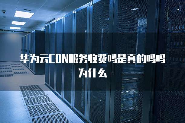 华为云CDN服务收费吗是真的吗吗为什么