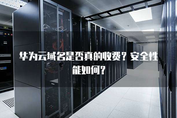 华为云域名是否真的收费?安全性能如何?