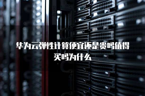 华为云弹性计算便宜还是贵吗值得买吗为什么