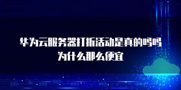 华为云服务器打折活动是真的吗吗为什么那么便宜