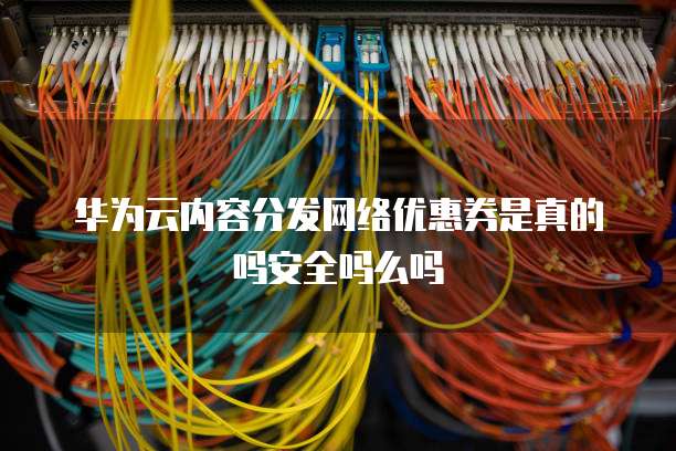 华为云内容分发网络优惠券是真的吗安全吗么吗