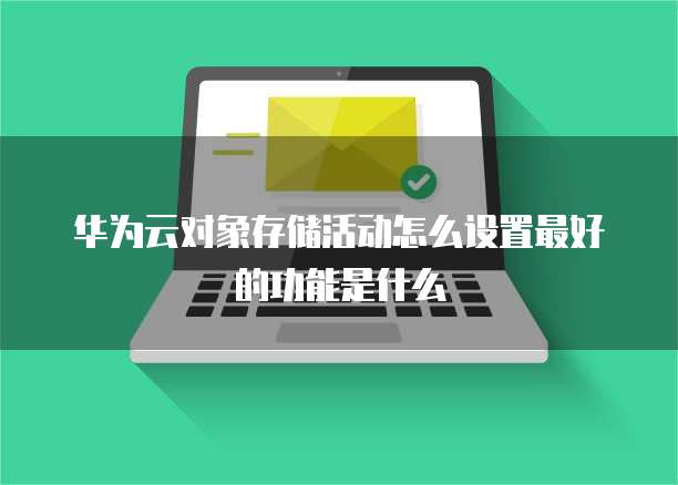 华为云对象存储活动怎么设置最好的功能是什么